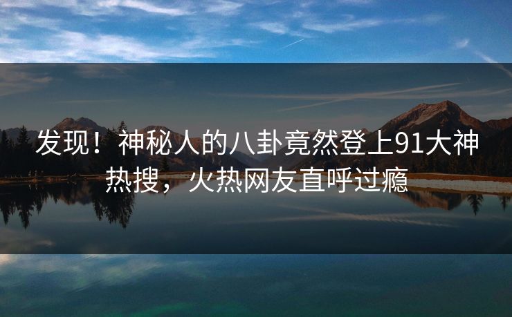 发现！神秘人的八卦竟然登上91大神热搜，火热网友直呼过瘾