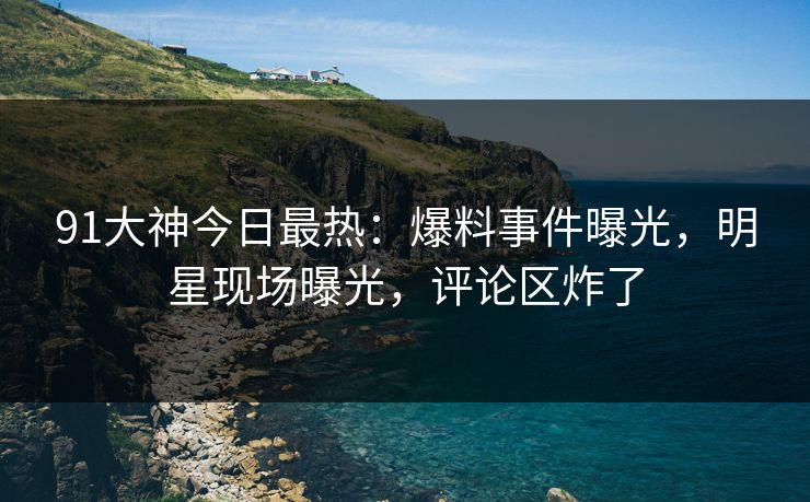 91大神今日最热：爆料事件曝光，明星现场曝光，评论区炸了