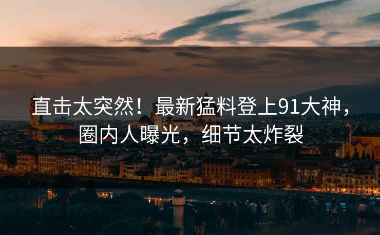 直击太突然！最新猛料登上91大神，圈内人曝光，细节太炸裂