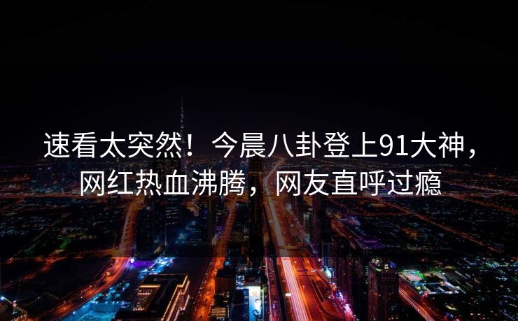 速看太突然！今晨八卦登上91大神，网红热血沸腾，网友直呼过瘾
