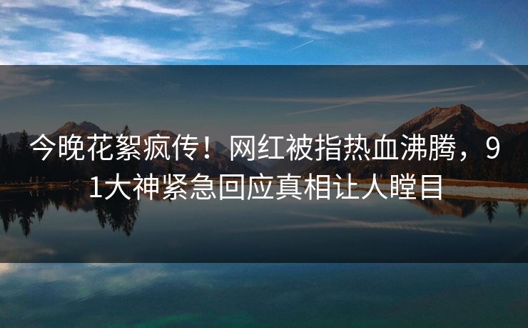 今晚花絮疯传！网红被指热血沸腾，91大神紧急回应真相让人瞠目