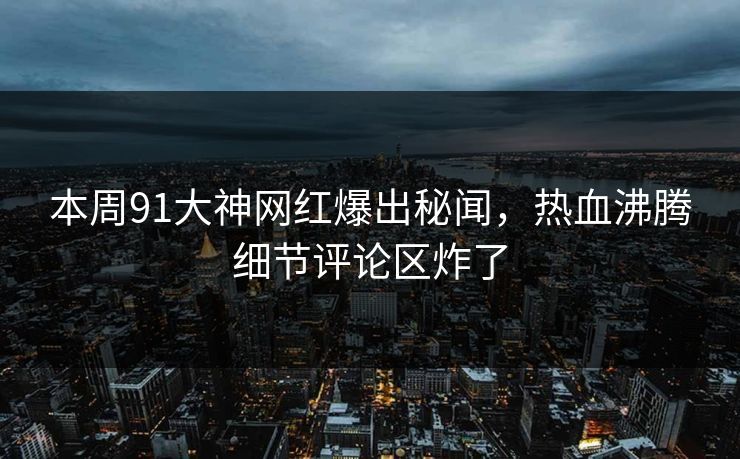 本周91大神网红爆出秘闻，热血沸腾细节评论区炸了