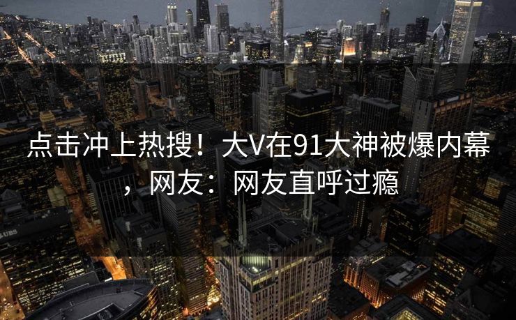 点击冲上热搜！大V在91大神被爆内幕，网友：网友直呼过瘾