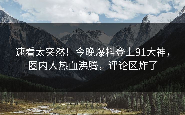 速看太突然！今晚爆料登上91大神，圈内人热血沸腾，评论区炸了