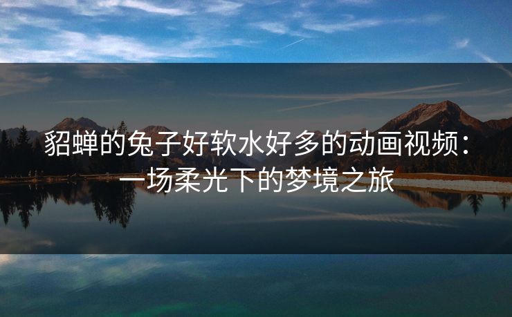 貂蝉的兔子好软水好多的动画视频：一场柔光下的梦境之旅