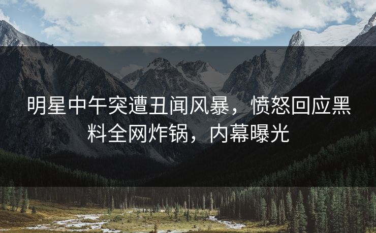 明星中午突遭丑闻风暴，愤怒回应黑料全网炸锅，内幕曝光
