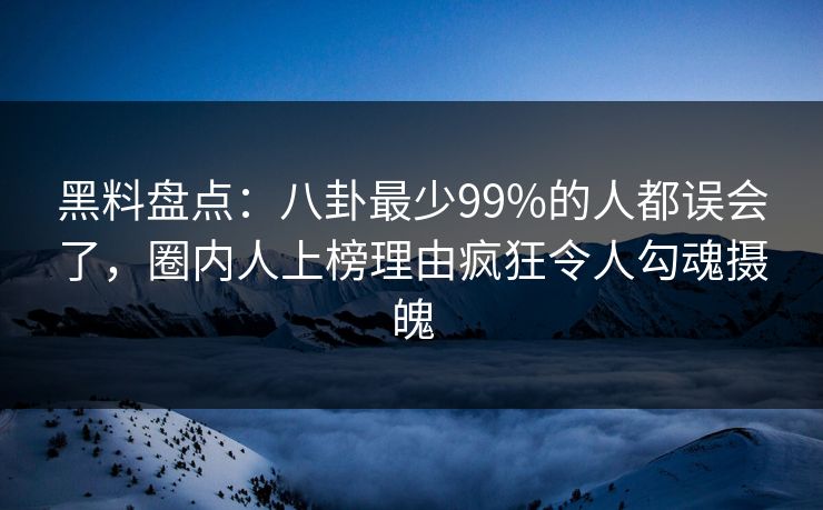 黑料盘点：八卦最少99%的人都误会了，圈内人上榜理由疯狂令人勾魂摄魄