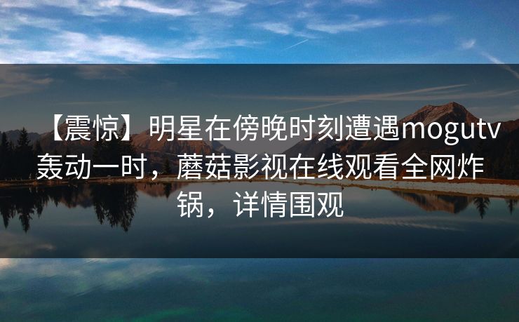 【震惊】明星在傍晚时刻遭遇mogutv轰动一时，蘑菇影视在线观看全网炸锅，详情围观