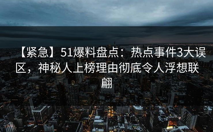 【紧急】51爆料盘点：热点事件3大误区，神秘人上榜理由彻底令人浮想联翩