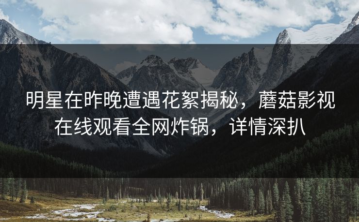 明星在昨晚遭遇花絮揭秘，蘑菇影视在线观看全网炸锅，详情深扒