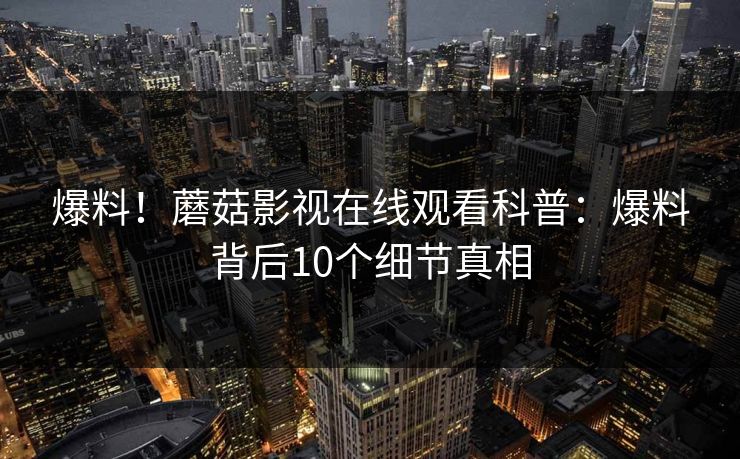 爆料！蘑菇影视在线观看科普：爆料背后10个细节真相