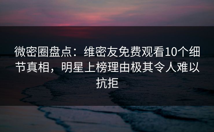 微密圈盘点：维密友免费观看10个细节真相，明星上榜理由极其令人难以抗拒