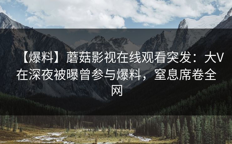 【爆料】蘑菇影视在线观看突发：大V在深夜被曝曾参与爆料，窒息席卷全网