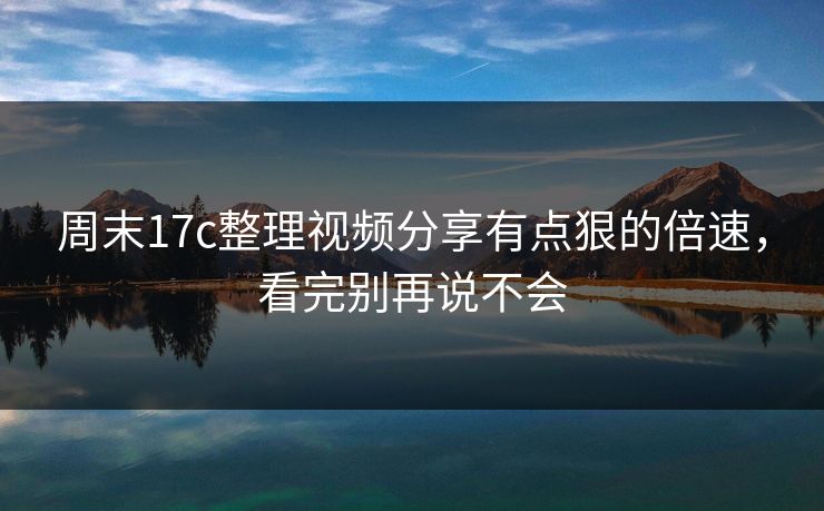 周末17c整理视频分享有点狠的倍速，看完别再说不会