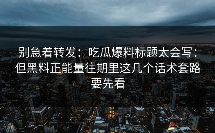 别急着转发：吃瓜爆料标题太会写：但黑料正能量往期里这几个话术套路要先看