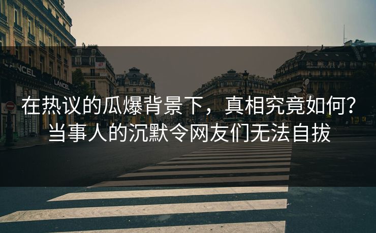 在热议的瓜爆背景下，真相究竟如何？当事人的沉默令网友们无法自拔