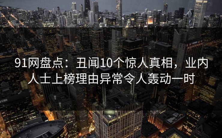 91网盘点：丑闻10个惊人真相，业内人士上榜理由异常令人轰动一时